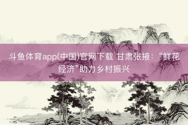 斗鱼体育app(中国)官网下载 甘肃张掖：“鲜花经济”助力乡村振兴
