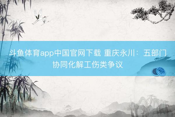 斗鱼体育app中国官网下载 重庆永川：五部门协同化解工伤类争议