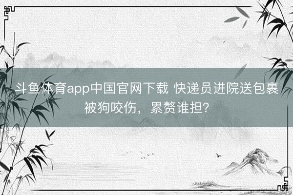 斗鱼体育app中国官网下载 快递员进院送包裹被狗咬伤，累赘谁担？