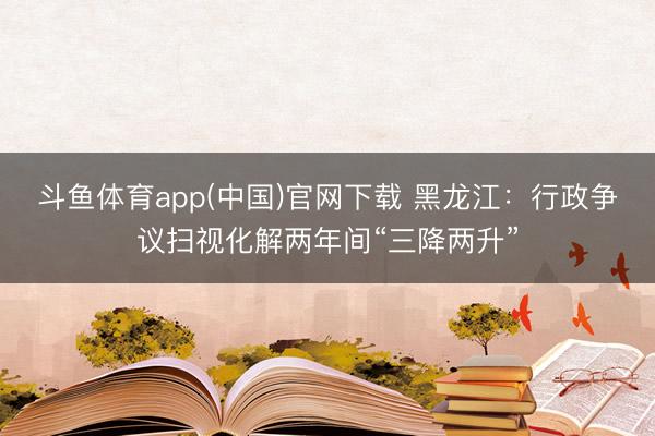 斗鱼体育app(中国)官网下载 黑龙江：行政争议扫视化解两年间“三降两升”