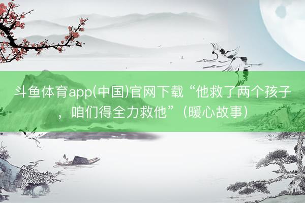 斗鱼体育app(中国)官网下载 “他救了两个孩子，咱们得全力救他”（暖心故事）