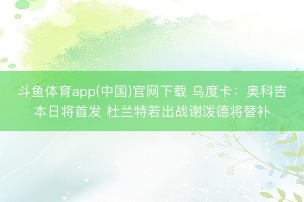 斗鱼体育app(中国)官网下载 乌度卡：奥科吉本日将首发 杜兰特若出战谢泼德将替补