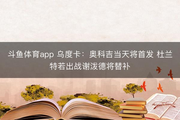 斗鱼体育app 乌度卡：奥科吉当天将首发 杜兰特若出战谢泼德将替补