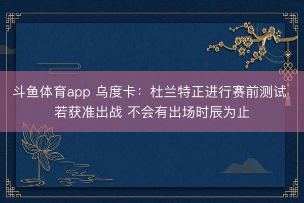 斗鱼体育app 乌度卡：杜兰特正进行赛前测试 若获准出战 不会有出场时辰为止