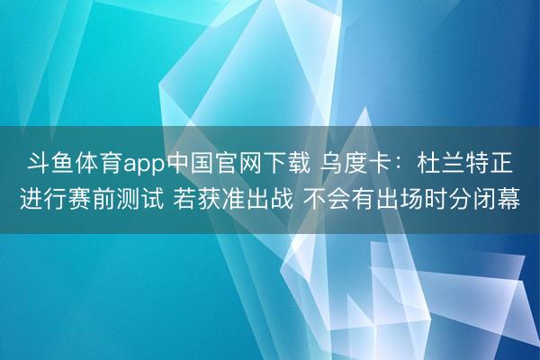 斗鱼体育app中国官网下载 乌度卡：杜兰特正进行赛前测试 若获准出战 不会有出场时分闭幕