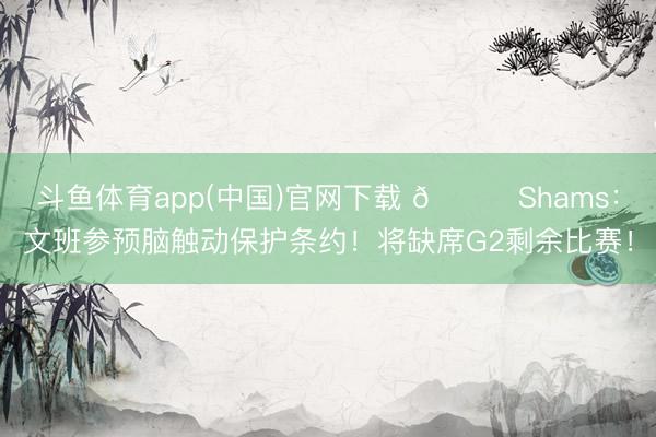 斗鱼体育app(中国)官网下载 👀Shams：文班参预脑触动保护条约！将缺席G2剩余比赛！