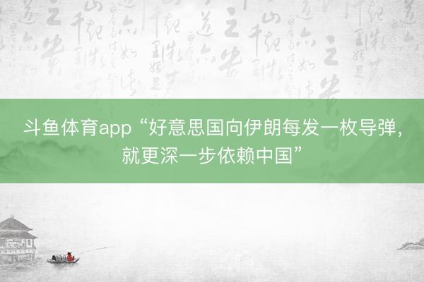 斗鱼体育app “好意思国向伊朗每发一枚导弹，就更深一步依赖中国”