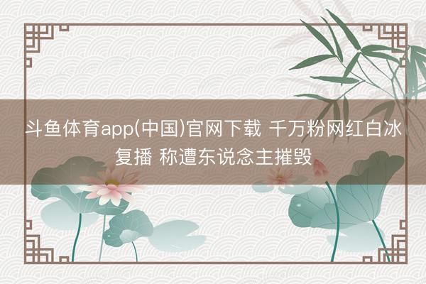 斗鱼体育app(中国)官网下载 千万粉网红白冰复播 称遭东说念主摧毁