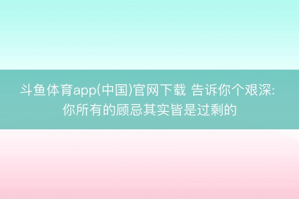 斗鱼体育app(中国)官网下载 告诉你个艰深: 你所有的顾忌其实皆是过剩的