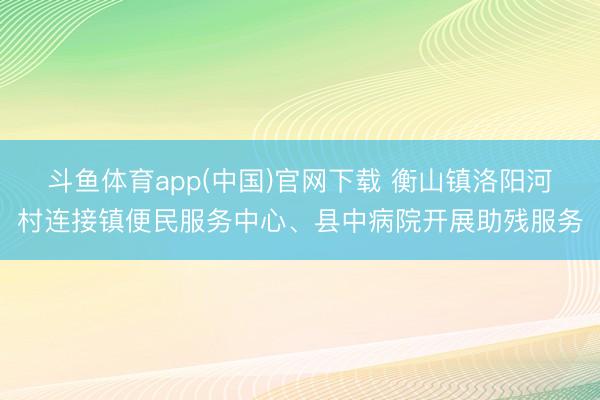 斗鱼体育app(中国)官网下载 衡山镇洛阳河村连接镇便民服务中心、县中病院开展助残服务