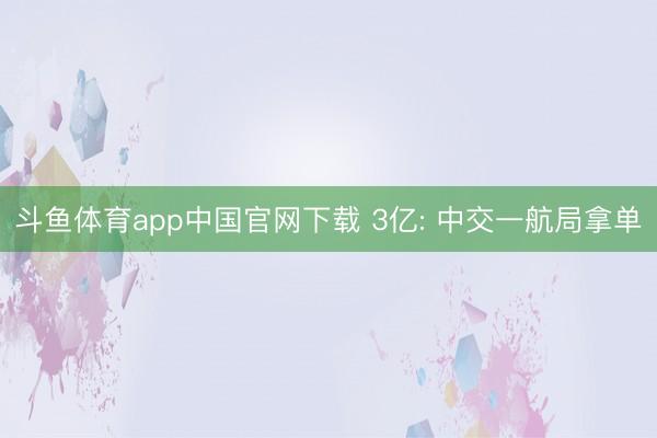斗鱼体育app中国官网下载 3亿: 中交一航局拿单