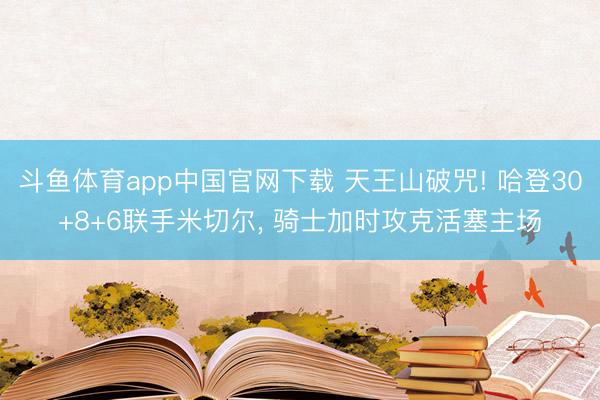 斗鱼体育app中国官网下载 天王山破咒! 哈登30+8+6联手米切尔， 骑士加时攻克活塞主场