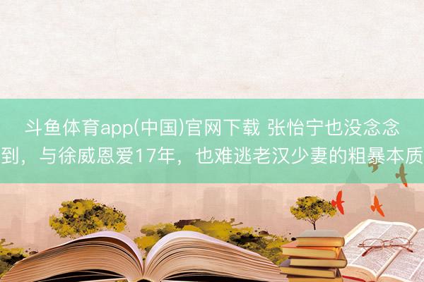 斗鱼体育app(中国)官网下载 张怡宁也没念念到，与徐威恩爱17年，也难逃老汉少妻的粗暴本质