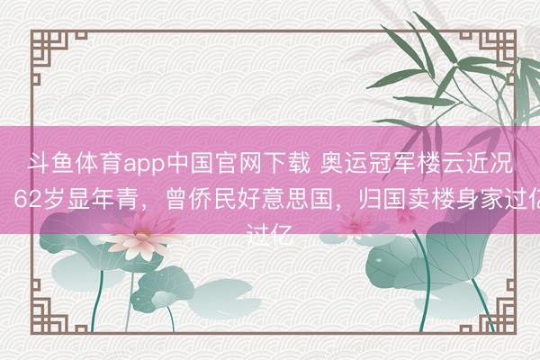 斗鱼体育app中国官网下载 奥运冠军楼云近况：62岁显年青，曾侨民好意思国，归国卖楼身家过亿