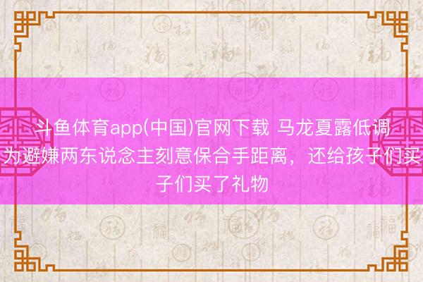 斗鱼体育app(中国)官网下载 马龙夏露低调归国，为避嫌两东说念主刻意保合手距离，还给孩子们买了礼物