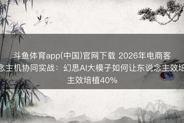 斗鱼体育app(中国)官网下载 2026年电商客服东说念主机协同实战：幻思AI大模子如何让东说念主效培植40%