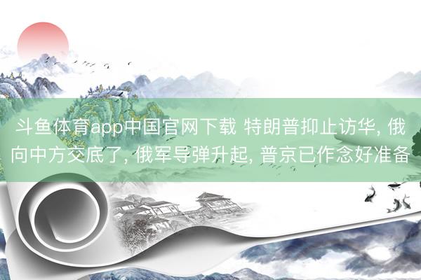 斗鱼体育app中国官网下载 特朗普抑止访华， 俄向中方交底了， 俄军导弹升起， 普京已作念好准备