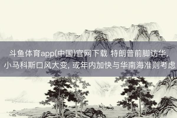 斗鱼体育app(中国)官网下载 特朗普前脚访华， 小马科斯口风大变， 或年内加快与华南海准则考虑
