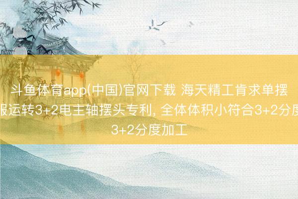 斗鱼体育app(中国)官网下载 海天精工肯求单摆双伺服运转3+2电主轴摆头专利， 全体体积小符合3+2分度加工