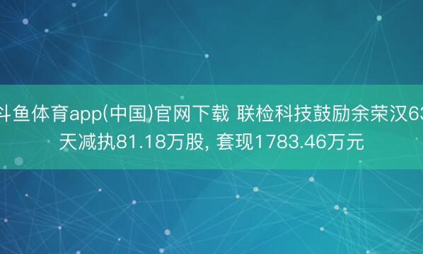 斗鱼体育app(中国)官网下载 联检科技鼓励余荣汉63天减执81.18万股， 套现1783.46万元