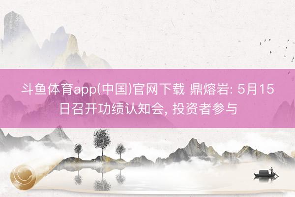 斗鱼体育app(中国)官网下载 鼎熔岩: 5月15日召开功绩认知会， 投资者参与