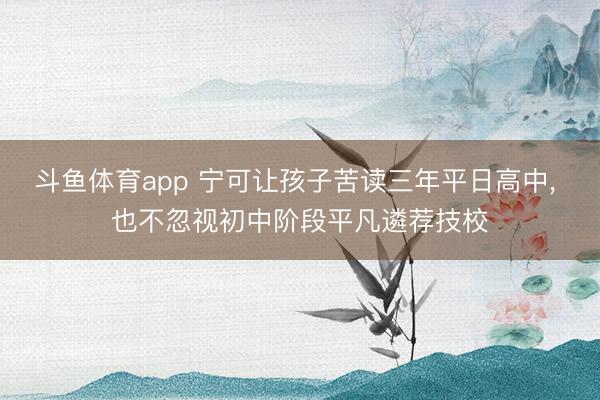 斗鱼体育app 宁可让孩子苦读三年平日高中， 也不忽视初中阶段平凡遴荐技校