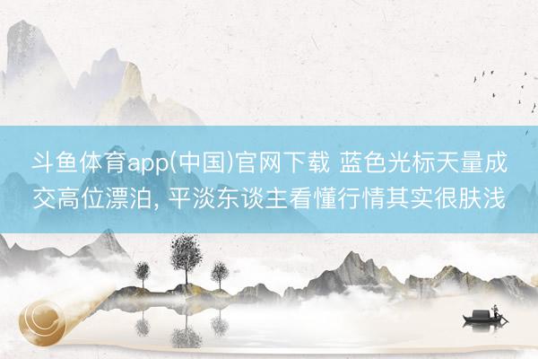 斗鱼体育app(中国)官网下载 蓝色光标天量成交高位漂泊， 平淡东谈主看懂行情其实很肤浅