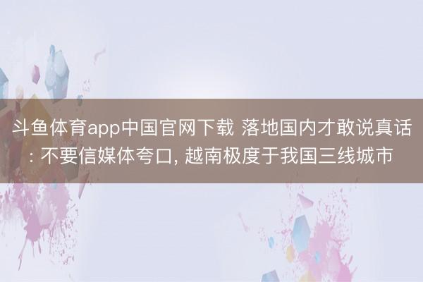 斗鱼体育app中国官网下载 落地国内才敢说真话: 不要信媒体夸口， 越南极度于我国三线城市