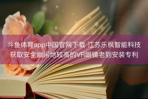 斗鱼体育app中国官网下载 江苏乐枫智能科技获取安全幽闲地较高的VR眼镜老到安装专利