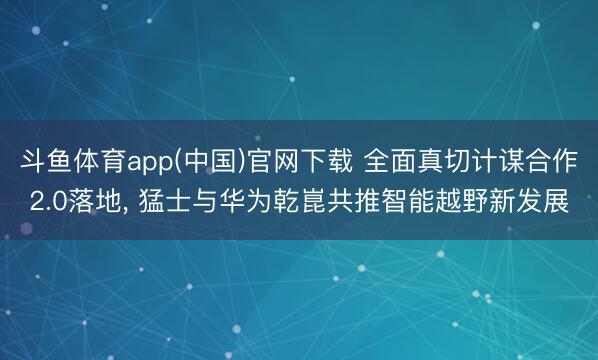 斗鱼体育app(中国)官网下载 全面真切计谋合作2.0落地， 猛士与华为乾崑共推智能越野新发展