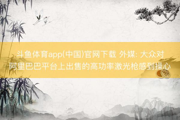 斗鱼体育app(中国)官网下载 外媒: 大众对阿里巴巴平台上出售的高功率激光枪感到操心