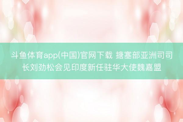斗鱼体育app(中国)官网下载 搪塞部亚洲司司长刘劲松会见印度新任驻华大使魏嘉盟