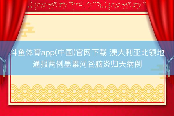 斗鱼体育app(中国)官网下载 澳大利亚北领地通报两例墨累河谷脑炎归天病例