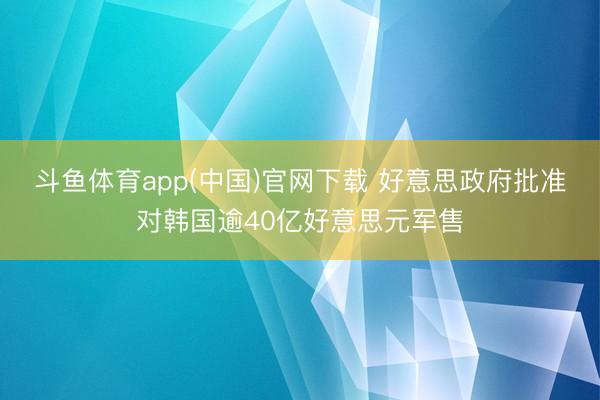 斗鱼体育app(中国)官网下载 好意思政府批准对韩国逾40亿好意思元军售