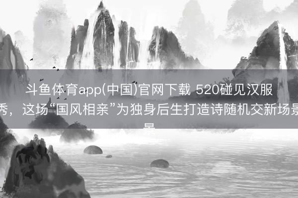 斗鱼体育app(中国)官网下载 520碰见汉服秀，这场“国风相亲”为独身后生打造诗随机交新场景
