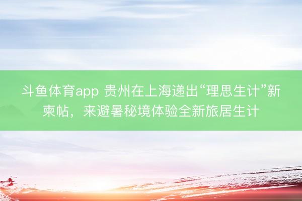 斗鱼体育app 贵州在上海递出“理思生计”新柬帖，来避暑秘境体验全新旅居生计