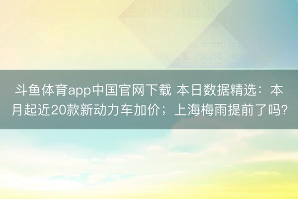 斗鱼体育app中国官网下载 本日数据精选：本月起近20款新动力车加价；上海梅雨提前了吗？