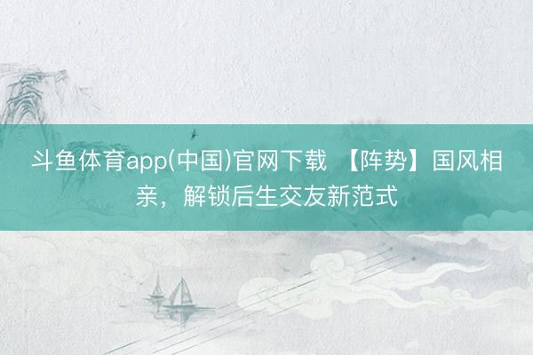 斗鱼体育app(中国)官网下载 【阵势】国风相亲，解锁后生交友新范式