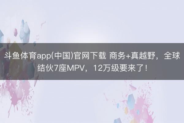 斗鱼体育app(中国)官网下载 商务+真越野，全球结伙7座MPV，12万级要来了！