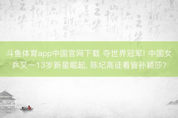 斗鱼体育app中国官网下载 夺世界冠军! 中国女乒又一13岁新星崛起， 陈圮高徒看皆孙颖莎?