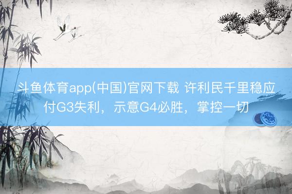 斗鱼体育app(中国)官网下载 许利民千里稳应付G3失利，示意G4必胜，掌控一切
