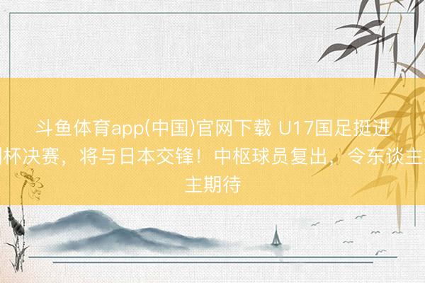 斗鱼体育app(中国)官网下载 U17国足挺进亚洲杯决赛，将与日本交锋！中枢球员复出，令东谈主期待