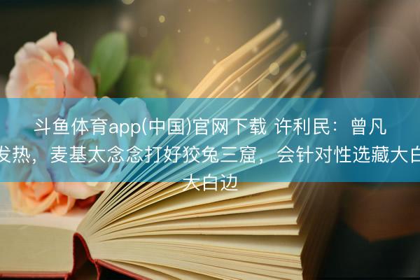 斗鱼体育app(中国)官网下载 许利民：曾凡博发热，麦基太念念打好狡兔三窟，会针对性选藏大白边