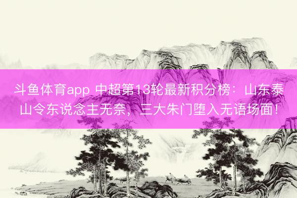 斗鱼体育app 中超第13轮最新积分榜：山东泰山令东说念主无奈，三大朱门堕入无语场面！