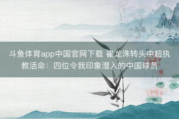 斗鱼体育app中国官网下载 崔龙洙转头中超执教活命：四位令我印象潜入的中国球员