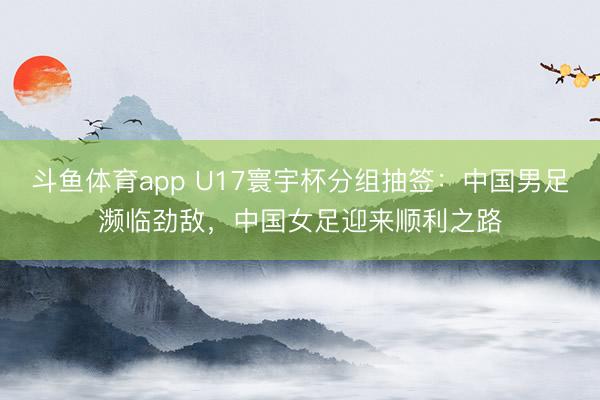 斗鱼体育app U17寰宇杯分组抽签：中国男足濒临劲敌，中国女足迎来顺利之路