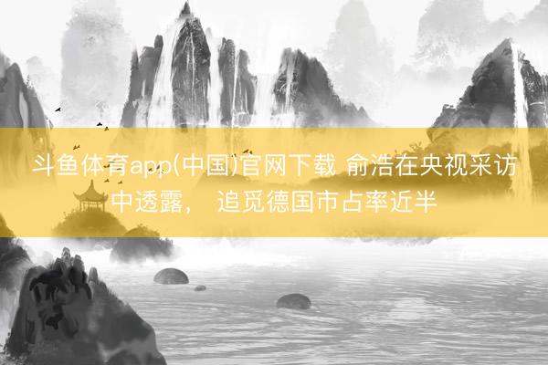 斗鱼体育app(中国)官网下载 俞浩在央视采访中透露， 追觅德国市占率近半