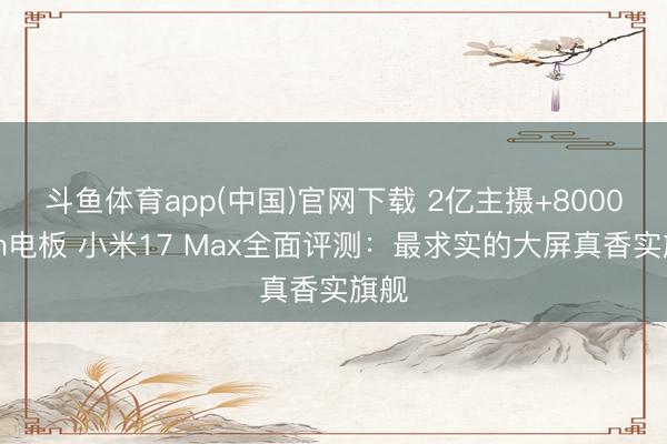 斗鱼体育app(中国)官网下载 2亿主摄+8000mAh电板 小米17 Max全面评测：最求实的大屏真香实旗舰