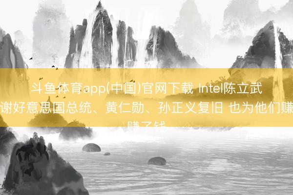 斗鱼体育app(中国)官网下载 Intel陈立武：感谢好意思国总统、黄仁勋、孙正义复旧 也为他们赚了钱
