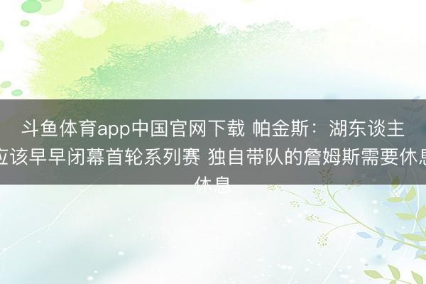 斗鱼体育app中国官网下载 帕金斯：湖东谈主应该早早闭幕首轮系列赛 独自带队的詹姆斯需要休息